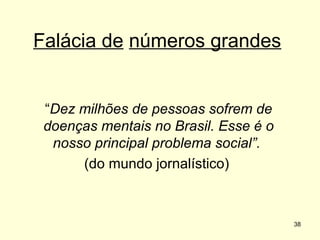 Falácia de números grandes

“Dez milhões de pessoas sofrem de
doenças mentais no Brasil. Esse é o
nosso principal problema social”.
(do mundo jornalístico)

38

 