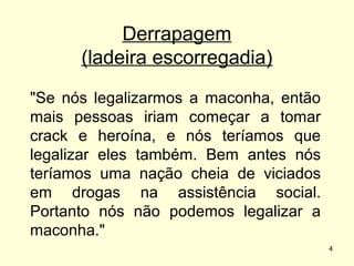 Derrapagem
(ladeira escorregadia)
"Se nós legalizarmos a maconha, então
mais pessoas iriam começar a tomar
crack e heroína, e nós teríamos que
legalizar eles também. Bem antes nós
teríamos uma nação cheia de viciados
em drogas na assistência social.
Portanto nós não podemos legalizar a
maconha."
4

 