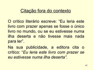 Citação fora do contexto
O crítico literário escreve: “Eu leria este
livro com prazer apenas se fosse o único
livro no mundo, ou se eu estivesse numa
ilha deserta e não tivesse mais nada
para ler”.
Na sua publicidade, a editora cita o
crítico: “Eu leria este livro com prazer se
eu estivesse numa ilha deserta”.
41

 