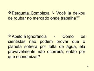 Pergunta Complexa “- Você já deixou
de roubar no mercado onde trabalha?”

Apelo à Ignorância
Como
os
cientistas não podem provar que o
planeta sofrerá por falta de água, ela
provavelmente não ocorrerá; então por
que economizar?
6

 