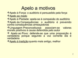 Apelo a motivos
Apelo à Força: o auditório é persuadido pela força
Apelo ao medo
Apelo à Piedade: apela-se à compaixão do auditório
Apelo às Consequências: o auditório é prevenido
contra consequências ameaçadoras
Linguagem Preconceituosa: associam-se valores
morais positivos à causa defendida pelo autor
 Apelo ao Povo: defende-se que uma proposição é
verdadeira porque segundo a voz corrente ela é
verdadeira
Apelo à tradição:quanto mais antigo, melhor

7

 