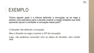 EXEMPLO
"Como alguém pode ir a tribuna defender a corrupção, se se nega a
assinar uma assinatura para o senado mostrar a nação brasileira que está
querendo apurar e combater a corrupção nesse país?”
O Senador não defende a corrupção.
Mas o Senador se nega a assinar a CPI da corrupção.
Logo, não podemos concordar com as ideias do Senador, nem confiar
nele.
11
 