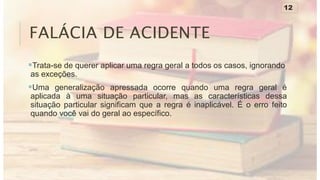 FALÁCIA DE ACIDENTE
Trata-se de querer aplicar uma regra geral a todos os casos, ignorando
as exceções.
Uma generalização apressada ocorre quando uma regra geral é
aplicada à uma situação particular, mas as características dessa
situação particular significam que a regra é inaplicável. É o erro feito
quando você vai do geral ao específico.
12
 