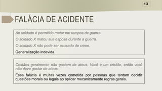 FALÁCIA DE ACIDENTE
Ao soldado é permitido matar em tempos de guerra.
O soldado X matou sua esposa durante a guerra.
O soldado X não pode ser acusado de crime.
Generalização indevida.
Cristãos geralmente não gostam de ateus. Você é um cristão, então você
não deve gostar de ateus.
Essa falácia é muitas vezes cometida por pessoas que tentam decidir
questões morais ou legais ao aplicar mecanicamente regras gerais.
13
 