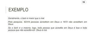 EXEMPLO
Geralmente, o bem é maior que o mal.
Pela pesquisa, 42319 pessoas acreditam em Deus e 1672 não acreditam em
Deus.
Se o bem é a maioria, logo, toda pessoa que acredita em Deus é boa e toda
pessoa que não acredita em Deus é má.
16
 