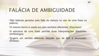 FALÁCIA DE AMBIGUIDADE
São falácias geradas pela falta de clareza no uso de uma frase ou
palavra.
O mesmo termo é usado em dois sentidos diferentes. (Equívoco)
A estrutura de uma frase permite duas interpretações diferentes.
(Anfibologia)
Sugere um sentido diferente daquele que de fato é enunciado.
(Ênfase)
17
 