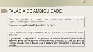 FALÁCIA DE AMBIGUIDADE
Para ser grande ou pequeno um objeto tem, primeiro, de ser.
Logo, o ser do objeto surgiu primeiro.
Jogo com os significados lógico e físico de "ser”.
Os assassinos de crianças são desumanos. Portanto, os humanos não matam
crianças.
Joga-se com os significados das palavras. A palavra "humanos" possui vários
sentidos, pode ser um tipo de primata (sentido biológico) ou uma boa pessoa
(sentido moral), mas a falácia usa a palavra sem considerar a diferença de
sentido.
18
 