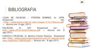 BIBLIOGRAFIA
 GUIA DE FALÁCIAS - STEPHEN DOWNES. In: UFPR.
Disponível em:
<http://www.lemma.ufpr.br/wiki/images/5/5c/Falacias.pdf
>. Acesso em: 8 ago. 2015.
FALÁCIAS. In: UFF. Disponível em: <
http://www.uff.br/lecha/Falacias.pdf >. Acesso em: 8
ago.2015.
LÓGICA E FALÁCIAS. In: Martins Fontes Paulista . Disponível
em:<http://www.martinsfontespaulista.com.br/anexos/prod
utos/capitulos/248209.pdf >. Acesso em : 8 ago.2015.
26
 