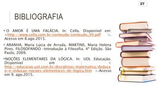 BIBLIOGRAFIA
 O AMOR É UMA FALÁCIA. In: Cella. Disponível em:
<http://www.cella.com.br/conteudo/conteudo_99.pdf >.
Acesso em 8.ago.2015.
 ARANHA, Maria Lúcia de Arruda. MARTINS, Maria Helena
Pires. FILOSOFANDO –Introdução à Filosofia. 4ª Edição. São
Paulo, 2009.
NOÇÕES ELEMENTARES DA LÓGICA. In: UOL Educação.
Disponível em : <
http://educacao.uol.com.br/disciplinas/matematica/deduca
o-e-inducao-nocoes-elementares-de-logica.htm >.Acesso
em 9. ago.2015.
27
 