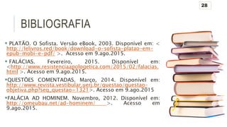 BIBLIOGRAFIA
 PLATÃO. O Sofista. Versão eBook, 2003. Disponível em: <
http://lelivros.red/book/download-o-sofista-platao-em-
epub-mobi-e-pdf/ >. Acesso em 9.ago.2015.
 FALÁCIAS. Fevereiro, 2015. Disponível em:
<http://www.resistenciaapologetica.com/2015/02/falacias.
html >. Acesso em 9.ago.2015.
QUESTÕES COMENTADAS. Março, 2014. Disponível em:
http://www.revista.vestibular.uerj.br/questao/questao-
objetiva.php?seq_questao=1321>. Acesso em 9.ago.2015
FALÁCIA AD HOMINEM. Novembro, 2012. Disponível em:
http://omeubau.net/ad-hominem/ >. Acesso em
9.ago.2015.
28
 