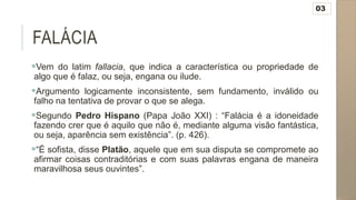 FALÁCIA
Vem do latim fallacia, que indica a característica ou propriedade de
algo que é falaz, ou seja, engana ou ilude.
Argumento logicamente inconsistente, sem fundamento, inválido ou
falho na tentativa de provar o que se alega.
Segundo Pedro Hispano (Papa João XXI) : “Falácia é a idoneidade
fazendo crer que é aquilo que não é, mediante alguma visão fantástica,
ou seja, aparência sem existência”. (p. 426).
“É sofista, disse Platão, aquele que em sua disputa se compromete ao
afirmar coisas contraditórias e com suas palavras engana de maneira
maravilhosa seus ouvintes”.
03
 