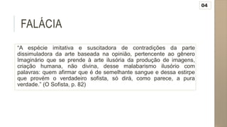 FALÁCIA
“A espécie imitativa e suscitadora de contradições da parte
dissimuladora da arte baseada na opinião, pertencente ao gênero
Imaginário que se prende à arte ilusória da produção de imagens,
criação humana, não divina, desse malabarismo ilusório com
palavras: quem afirmar que é de semelhante sangue e dessa estirpe
que provém o verdadeiro sofista, só dirá, como parece, a pura
verdade.” (O Sofista, p. 82)
04
 