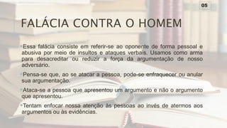 FALÁCIA CONTRA O HOMEM
Essa falácia consiste em referir-se ao oponente de forma pessoal e
abusiva por meio de insultos e ataques verbais. Usamos como arma
para desacreditar ou reduzir a força da argumentação de nosso
adversário.
Pensa-se que, ao se atacar a pessoa, pode-se enfraquecer ou anular
sua argumentação.
Ataca-se a pessoa que apresentou um argumento e não o argumento
que apresentou.
Tentam enfocar nossa atenção às pessoas ao invés de atermos aos
argumentos ou às evidências.
05
 