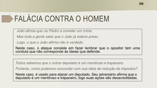 FALÁCIA CONTRA O HOMEM
João afirma que viu Pedro a cometer um crime.
Mas toda a gente sabe que o João já esteve preso.
Logo, o que o João afirma não é verdade.
Neste caso, o ataque consiste em fazer lembrar que o opositor tem uma
conduta que não corresponde às ideias que defende.
Todos sabemos que o nobre deputado é um mentiroso e trapaceiro.
Portanto, como podemos concordar com sua ideia de redução de impostos?
Neste caso, é usado para atacar um deputado. Seu adversário afirma que o
deputado é um mentiroso e trapaceiro, logo suas ações são desacreditadas.
06
 