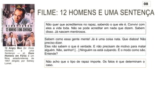 FILME: 12 HOMENS E UMA SENTENÇA
12 Angry Men (br: Doze
Homens e uma
Sentença — pt: Doze
Homens em Fúria) é um
filme estadunidense de
1957 dirigido por Sidney
Lumet.
Não quer que acreditemos no rapaz, sabendo o que ele é. Convivi com
eles a vida toda. Não se pode acreditar em nada que dizem. Sabem
disso. Já nascem mentirosos.
Sabem como essa gente mente! Já é uma coisa nata. Que diabos! Não
preciso dizer.
Eles não sabem o que é verdade. E não precisam de motivo para matar
alguém. Não, senhor! […] Ninguém os está culpando. É o modo como são.
Entende?
Não acho que o tipo de rapaz importe. Os fatos é que determinam o
caso.
08
http://omeubau.net/ad-hominem/
 