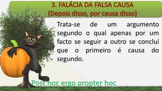 Trata-se de um argumento
segundo o qual apenas por um
facto se seguir a outro se conclui
que o primeiro é causa do
segundo.
Post hoc ergo propter hoc
 