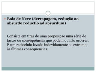  Bola de Neve (derrapagem, redução ao

absurdo reductio ad absurdum)

Consiste em tirar de uma proposição uma série de
factos ou consequências que podem ou não ocorrer.
É um raciocínio levado indevidamente ao extremo,
às últimas consequências.

 