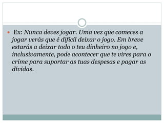  Ex: Nunca deves jogar. Uma vez que comeces a

jogar verás que é difícil deixar o jogo. Em breve
estarás a deixar todo o teu dinheiro no jogo e,
inclusivamente, pode acontecer que te vires para o
crime para suportar as tuas despesas e pagar as
dívidas.

 