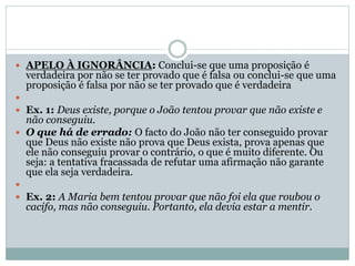  APELO À IGNORÂNCIA: Conclui-se que uma proposição é

verdadeira por não se ter provado que é falsa ou conclui-se que uma
proposição é falsa por não se ter provado que é verdadeira


 Ex. 1: Deus existe, porque o João tentou provar que não existe e

não conseguiu.
 O que há de errado: O facto do João não ter conseguido provar
que Deus não existe não prova que Deus exista, prova apenas que
ele não conseguiu provar o contrário, o que é muito diferente. Ou
seja: a tentativa fracassada de refutar uma afirmação não garante
que ela seja verdadeira.

 Ex. 2: A Maria bem tentou provar que não foi ela que roubou o

cacifo, mas não conseguiu. Portanto, ela devia estar a mentir.

 