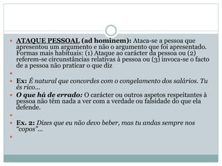  ATAQUE PESSOAL (ad hominem): Ataca-se a pessoa que

apresentou um argumento e não o argumento que foi apresentado.
Formas mais habituais: (1) Ataque ao carácter da pessoa ou (2)
referem-se circunstâncias relativas à pessoa ou (3) invoca-se o facto
de a pessoa não praticar o que diz


 Ex: É natural que concordes com o congelamento dos salários. Tu

és rico...
 O que há de errado: O carácter ou outros aspetos respeitantes à
pessoa não têm nada a ver com a verdade ou falsidade do que ela
defende.

 Ex. 2: Dizes que eu não devo beber, mas tu andas sempre nos

“copos”...



 