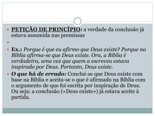  PETIÇÃO DE PRINCÍPIO: a verdade da conclusão já

estava assumida nas premissas


 Ex.: Porque é que eu afirmo que Deus existe? Porque na

Bíblia afirma-se que Deus existe. Ora, a Bíblia é
verdadeira, uma vez que quem a escreveu estava
inspirado por Deus. Portanto, Deus existe.
 O que há de errado: Conclui-se que Deus existe com
base na Bíblia e aceita-se o que é afirmado na Bíblia com
o argumento de que foi escrita por inspiração de Deus.
Ou seja: a conclusão («Deus existe») já estava aceite à
partida.

 