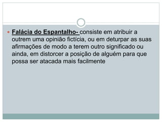  Falácia do Espantalho- consiste em atribuir a

outrem uma opinião fictícia, ou em deturpar as suas
afirmações de modo a terem outro significado ou
ainda, em distorcer a posição de alguém para que
possa ser atacada mais facilmente

 