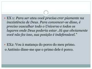  EX 1: Para ser ateu você precisa crer piamente na

inexistência de Deus. Para convencer-se disso, é
preciso vasculhar todo o Universo e todos os
lugares onde Deus poderia estar. Já que obviamente
você não fez isso, sua posição é indefensável.”
 EX2: Vou à matança do porco do meu primo.

o António disse-me que o primo dele é porco.

 