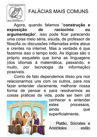 FALÁCIAS MAIS COMUNS. Agora, quando falamos “construção e exposição de raciocínio ou argumentação“, isso pode ficar parecendo uma coisa meio séria, sisuda, de professor de filosofia ou discussões inflamadas entre ateus e crentes na internet. Mas a verdade é que fazemos isso o tempo todo. As lógicas são o próprio esqueleto que torna as linguagens (dos idiomas à matemática, passando, e muito, por tecnologia da informação) possíveis. Como de fato dependemos disso pra nos relacionarmos uns com os outros, para nos fazer entender claramente, melhorar nossa forma de pensar e para resolvermos as coisas práticas da vida, pode ser bem útil conhecer e entender estes processos, ainda que superficialmente. Platão, Sócrates e Aristóteles estão  