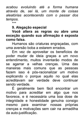 acabou evoluindo até a forma humana através de, sei lá, um monte de coisas aleatórias acontecendo com o passar dos tempos. *** 9. Alegação especial Você altera as regras ou abre uma exceção quando sua afirmação é exposta como falsa. Humanos são criaturas engraçadas, com uma aversão boba a estarem errados. Em vez de aproveitar os benefícios de poder mudar de ideia graças a um novo entendimento, muitos inventarão modos de se agarrar a velhas crenças. Uma das maneiras mais comuns que as pessoas fazem isso é pós-racionalizar um motivo explicando o porque aquilo no qual elas acreditavam ser verdade deve continuar sendo verdade. É geralmente bem fácil encontrar um motivo para acreditar em algo que nos favorece, e é necessária uma boa dose de integridade e honestidade genuína consigo mesmo para examinar nossas próprias crenças e motivações sem cair na armadilha da auto-justificação.  