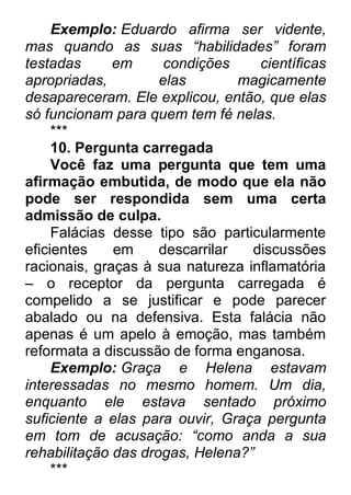 Exemplo: Eduardo afirma ser vidente, mas quando as suas ―habilidades‖ foram testadas em condições científicas apropriadas, elas magicamente desapareceram. Ele explicou, então, que elas só funcionam para quem tem fé nelas. *** 10. Pergunta carregada Você faz uma pergunta que tem uma afirmação embutida, de modo que ela não pode ser respondida sem uma certa admissão de culpa. Falácias desse tipo são particularmente eficientes em descarrilar discussões racionais, graças à sua natureza inflamatória – o receptor da pergunta carregada é compelido a se justificar e pode parecer abalado ou na defensiva. Esta falácia não apenas é um apelo à emoção, mas também reformata a discussão de forma enganosa. Exemplo: Graça e Helena estavam interessadas no mesmo homem. Um dia, enquanto ele estava sentado próximo suficiente a elas para ouvir, Graça pergunta em tom de acusação: ―como anda a sua rehabilitação das drogas, Helena?‖ ***  