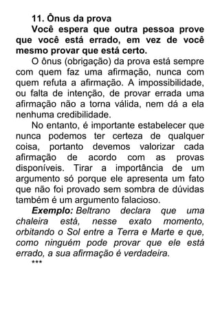 11. Ônus da prova Você espera que outra pessoa prove que você está errado, em vez de você mesmo provar que está certo. O ônus (obrigação) da prova está sempre com quem faz uma afirmação, nunca com quem refuta a afirmação. A impossibilidade, ou falta de intenção, de provar errada uma afirmação não a torna válida, nem dá a ela nenhuma credibilidade. No entanto, é importante estabelecer que nunca podemos ter certeza de qualquer coisa, portanto devemos valorizar cada afirmação de acordo com as provas disponíveis. Tirar a importância de um argumento só porque ele apresenta um fato que não foi provado sem sombra de dúvidas também é um argumento falacioso. Exemplo: Beltrano declara que uma chaleira está, nesse exato momento, orbitando o Sol entre a Terra e Marte e que, como ninguém pode provar que ele está errado, a sua afirmação é verdadeira. ***  