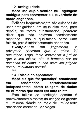 12. Ambiguidade Você usa duplo sentido ou linguagem ambígua para apresentar a sua verdade de modo enganoso. Políticos frequentemente são culpados de usar ambiguidade em seus discursos, para depois, se forem questionados, poderem dizer que não estavam tecnicamente mentindo. Isso é qualificado como uma falácia, pois é intrinsecamente enganoso. Exemplo: Em um julgamento, o advogado concorda que o crime foi desumano. Logo, tenta convencer o júri de que o seu cliente não é humano por ter cometido tal crime, e não deve ser julgado como um humano normal. *** 13. Falácia do apostador Você diz que “sequências” acontecem em fenômenos estatisticamente independentes, como rolagem de dados ou números que caem em uma roleta. Esta falácia de aceitação comum é provavelmente o motivo da criação da grande e luminosa cidade no meio de um deserto americano chamada Las Vegas.  