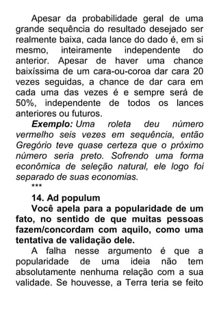 Apesar da probabilidade geral de uma grande sequência do resultado desejado ser realmente baixa, cada lance do dado é, em si mesmo, inteiramente independente do anterior. Apesar de haver uma chance baixíssima de um cara-ou-coroa dar cara 20 vezes seguidas, a chance de dar cara em cada uma das vezes é e sempre será de 50%, independente de todos os lances anteriores ou futuros. Exemplo: Uma roleta deu número vermelho seis vezes em sequência, então Gregório teve quase certeza que o próximo número seria preto. Sofrendo uma forma econômica de seleção natural, ele logo foi separado de suas economias. *** 14. Ad populum Você apela para a popularidade de um fato, no sentido de que muitas pessoas fazem/concordam com aquilo, como uma tentativa de validação dele. A falha nesse argumento é que a popularidade de uma ideia não tem absolutamente nenhuma relação com a sua validade. Se houvesse, a Terra teria se feito  
