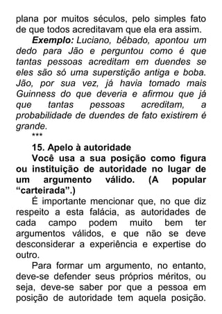 plana por muitos séculos, pelo simples fato de que todos acreditavam que ela era assim. Exemplo: Luciano, bêbado, apontou um dedo para Jão e perguntou como é que tantas pessoas acreditam em duendes se eles são só uma superstição antiga e boba. Jão, por sua vez, já havia tomado mais Guinness do que deveria e afirmou que já que tantas pessoas acreditam, a probabilidade de duendes de fato existirem é grande. *** 15. Apelo à autoridade Você usa a sua posição como figura ou instituição de autoridade no lugar de um argumento válido. (A popular “carteirada”.) É importante mencionar que, no que diz respeito a esta falácia, as autoridades de cada campo podem muito bem ter argumentos válidos, e que não se deve desconsiderar a experiência e expertise do outro. Para formar um argumento, no entanto, deve-se defender seus próprios méritos, ou seja, deve-se saber por que a pessoa em posição de autoridade tem aquela posição.  