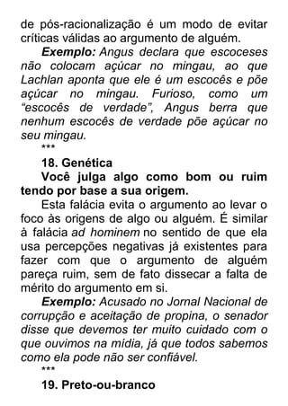de pós-racionalização é um modo de evitar críticas válidas ao argumento de alguém. Exemplo: Angus declara que escoceses não colocam açúcar no mingau, ao que Lachlan aponta que ele é um escocês e põe açúcar no mingau. Furioso, como um ―escocês de verdade‖, Angus berra que nenhum escocês de verdade põe açúcar no seu mingau. *** 18. Genética Você julga algo como bom ou ruim tendo por base a sua origem. Esta falácia evita o argumento ao levar o foco às origens de algo ou alguém. É similar à falácia ad hominem no sentido de que ela usa percepções negativas já existentes para fazer com que o argumento de alguém pareça ruim, sem de fato dissecar a falta de mérito do argumento em si. Exemplo: Acusado no Jornal Nacional de corrupção e aceitação de propina, o senador disse que devemos ter muito cuidado com o que ouvimos na mídia, já que todos sabemos como ela pode não ser confiável. *** 19. Preto-ou-branco  