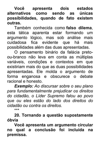 Você apresenta dois estados alternativos como sendo as únicas possibilidades, quando de fato existem outras. Também conhecida como falso dilema, esta tática aparenta estar formando um argumento lógico, mas sob análise mais cuidadosa fica evidente que há mais possibilidades além das duas apresentadas. O pensamento binário da falácia preto- ou-branco não leva em conta as múltiplas variáveis, condições e contextos em que existiriam mais do que as duas possibilidades apresentadas. Ele molda o argumento de forma enganosa e obscurece o debate racional e honesto. Exemplo: Ao discursar sobre o seu plano para fundamentalmente prejudicar os direitos do cidadão, o Líder Supremo falou ao povo que ou eles estão do lado dos direitos do cidadão ou contra os direitos. *** 20. Tornando a questão supostamente óbvia Você apresenta um argumento circular no qual a conclusão foi incluída na premissa.  