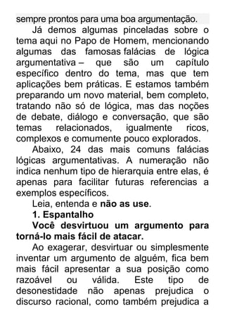 sempre prontos para uma boa argumentação. Já demos algumas pinceladas sobre o tema aqui no Papo de Homem, mencionando algumas das famosas falácias de lógica argumentativa – que são um capítulo específico dentro do tema, mas que tem aplicações bem práticas. E estamos também preparando um novo material, bem completo, tratando não só de lógica, mas das noções de debate, diálogo e conversação, que são temas relacionados, igualmente ricos, complexos e comumente pouco explorados. Abaixo, 24 das mais comuns falácias lógicas argumentativas. A numeração não indica nenhum tipo de hierarquia entre elas, é apenas para facilitar futuras referencias a exemplos específicos. Leia, entenda e não as use. 1. Espantalho Você desvirtuou um argumento para torná-lo mais fácil de atacar. Ao exagerar, desvirtuar ou simplesmente inventar um argumento de alguém, fica bem mais fácil apresentar a sua posição como razoável ou válida. Este tipo de desonestidade não apenas prejudica o discurso racional, como também prejudica a  