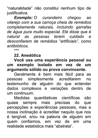 “naturalidade” não constitui nenhum tipo de justificativa. Exemplo: O curandeiro chegou ao vilarejo com a sua carroça cheia de remédios completamente naturais, incluindo garrafas de água pura muito especial. Ele disse que é natural as pessoas terem cuidado e desconfiarem de remédios ―artificiais‖, como antibióticos. *** 22. Anedótica Você usa uma experiência pessoal ou um exemplo isolado em vez de um argumento sólido ou prova convincente. Geralmente é bem mais fácil para as pessoas simplesmente acreditarem no testemunho de alguém do que entender dados complexos e variações dentro de um continuum. Medidas quantitativas científicas são quase sempre mais precisas do que percepções e experiências pessoais, mas a nossa inclinação é acreditar naquilo que nos é tangível, e/ou na palavra de alguém em quem confiamos, em vez de em uma realidade estatística mais “abstrata”.  