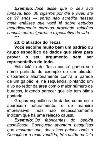 Exemplo: José disse que o seu avô fumava, tipo, 30 cigarros por dia e viveu até os 97 anos — então não acredite nessas meta análises que você lê sobre estudos metodicamente corretos provando relações causais entre cigarros e expectativa de vida. *** 23. O atirador do Texas Você escolhe muito bem um padrão ou grupo específico de dados que sirva para provar o seu argumento sem ser representativo do todo. Esta falácia de “falsa causa” ganha seu nome partindo do exemplo de um atirador disparando aleatoriamente contra a parede de um galpão, e, na sequência, pintando um alvo ao redor da área com o maior número de buracos, fazendo parecer que ele tem ótima pontaria. Grupos específicos de dados como esse aparecem naturalmente, e de maneira imprevisível, mas não necessariamente indicam que há uma relação causal. Exemplo: Os fabricantes do bebida gaseificada Cocaçúcar apontam pesquisas que mostram que, dos cinco países onde a Cocaçúcar é mais vendida, três estão na lista  