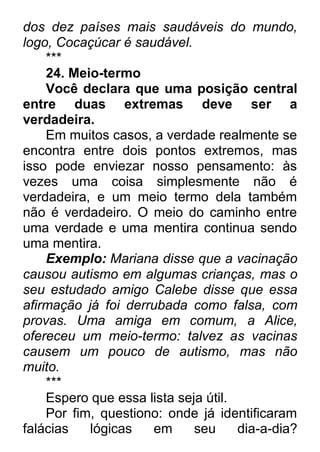 dos dez países mais saudáveis do mundo, logo, Cocaçúcar é saudável. *** 24. Meio-termo Você declara que uma posição central entre duas extremas deve ser a verdadeira. Em muitos casos, a verdade realmente se encontra entre dois pontos extremos, mas isso pode enviezar nosso pensamento: às vezes uma coisa simplesmente não é verdadeira, e um meio termo dela também não é verdadeiro. O meio do caminho entre uma verdade e uma mentira continua sendo uma mentira. Exemplo: Mariana disse que a vacinação causou autismo em algumas crianças, mas o seu estudado amigo Calebe disse que essa afirmação já foi derrubada como falsa, com provas. Uma amiga em comum, a Alice, ofereceu um meio-termo: talvez as vacinas causem um pouco de autismo, mas não muito. *** Espero que essa lista seja útil. Por fim, questiono: onde já identificaram falácias lógicas em seu dia-a-dia?  