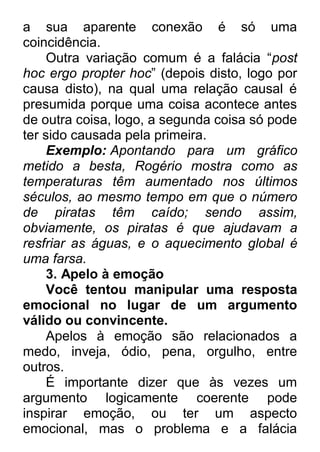 a sua aparente conexão é só uma coincidência. Outra variação comum é a falácia “post hoc ergo propter hoc” (depois disto, logo por causa disto), na qual uma relação causal é presumida porque uma coisa acontece antes de outra coisa, logo, a segunda coisa só pode ter sido causada pela primeira. Exemplo: Apontando para um gráfico metido a besta, Rogério mostra como as temperaturas têm aumentado nos últimos séculos, ao mesmo tempo em que o número de piratas têm caído; sendo assim, obviamente, os piratas é que ajudavam a resfriar as águas, e o aquecimento global é uma farsa. 3. Apelo à emoção Você tentou manipular uma resposta emocional no lugar de um argumento válido ou convincente. Apelos à emoção são relacionados a medo, inveja, ódio, pena, orgulho, entre outros. É importante dizer que às vezes um argumento logicamente coerente pode inspirar emoção, ou ter um aspecto emocional, mas o problema e a falácia  