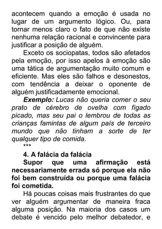 acontecem quando a emoção é usada no lugar de um argumento lógico. Ou, para tornar menos claro o fato de que não existe nenhuma relação racional e convincente para justificar a posição de alguém. Exceto os sociopatas, todos são afetados pela emoção, por isso apelos à emoção são uma tática de argumentação muito comum e eficiente. Mas eles são falhos e desonestos, com tendência a deixar o oponente de alguém justificadamente emocional. Exemplo: Lucas não queria comer o seu prato de cérebro de ovelha com fígado picado, mas seu pai o lembrou de todas as crianças famintas de algum país de terceiro mundo que não tinham a sorte de ter qualquer tipo de comida. *** 4. A falácia da falácia Supor que uma afirmação está necessariamente errada só porque ela não foi bem construída ou porque uma falácia foi cometida. Há poucas coisas mais frustrantes do que ver alguém argumentar de maneira fraca alguma posição. Na maioria dos casos um debate é vencido pelo melhor debatedor, e  