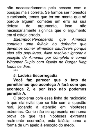 não necessariamente pela pessoa com a posição mais correta. Se formos ser honestos e racionais, temos que ter em mente que só porque alguém cometeu um erro na sua defesa do argumento, isso não necessariamente significa que o argumento em si esteja errado. Exemplo: Percebendo que Amanda cometeu uma falácia ao defender que devemos comer alimentos saudáveis porque eles são populares, Alice resolveu ignorar a posição de Amanda por completo e comer Whopper Duplo com Queijo no Burger King todos os dias. *** 5. Ladeira Escorregadia Você faz parecer que o fato de permitirmos que aconteça A fará com que aconteça Z, e por isso não podemos permitir A. O problema com essa linha de raciocínio é que ela evita que se lide com a questão real, jogando a atenção em hipóteses extremas. Como não se apresenta nenhuma prova de que tais hipóteses extremas realmente ocorrerão, esta falácia toma a forma de um apelo à emoção do medo.  