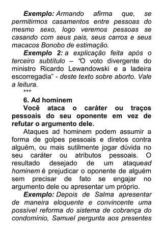 Exemplo: Armando afirma que, se permitirmos casamentos entre pessoas do mesmo sexo, logo veremos pessoas se casando com seus pais, seus carros e seus macacos Bonobo de estimação. Exemplo 2: a explicação feita após o terceiro subtítulo – ―O voto divergente do ministro Ricardo Lewandowski e a ladeira escorregadia” - deste texto sobre aborto. Vale a leitura. *** 6. Ad hominem Você ataca o caráter ou traços pessoais do seu oponente em vez de refutar o argumento dele. Ataques ad hominem podem assumir a forma de golpes pessoais e diretos contra alguém, ou mais sutilmente jogar dúvida no seu caráter ou atributos pessoais. O resultado desejado de um ataquead hominem é prejudicar o oponente de alguém sem precisar de fato se engajar no argumento dele ou apresentar um próprio. Exemplo: Depois de Salma apresentar de maneira eloquente e convincente uma possível reforma do sistema de cobrança do condomínio, Samuel pergunta aos presentes  