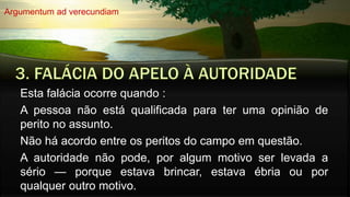 Esta falácia ocorre quando :
A pessoa não está qualificada para ter uma opinião de
perito no assunto.
Não há acordo entre os peritos do campo em questão.
A autoridade não pode, por algum motivo ser levada a
sério — porque estava brincar, estava ébria ou por
qualquer outro motivo.
Argumentum ad verecundiam
 