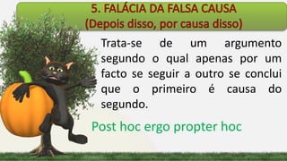 Trata-se de um argumento
segundo o qual apenas por um
facto se seguir a outro se conclui
que o primeiro é causa do
segundo.
Post hoc ergo propter hoc
 