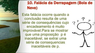 Esta falácia ocorre quando a
conclusão resulta de uma
série de consequências cujo
encadeamento é muito
improvável.Para se mostrar
que uma proposição p é
inaceitável, se extrai uma
série de consequencias
inaceitáveis de p.
 
