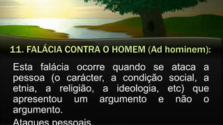 Esta falácia ocorre quando se ataca a
pessoa (o carácter, a condição social, a
etnia, a religião, a ideologia, etc) que
apresentou um argumento e não o
argumento.
 
