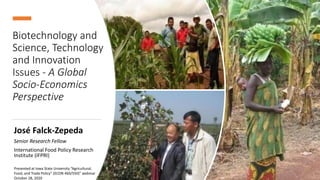Biotechnology and
Science, Technology
and Innovation
Issues - A Global
Socio-Economics
Perspective
José Falck-Zepeda
Senior Research Fellow
International Food Policy Research
Institute (IFPRI)
Presented at Iowa State University “Agricultural,
Food, and Trade Policy” (ECON 460/550)” webinar
October 28, 2020
 
