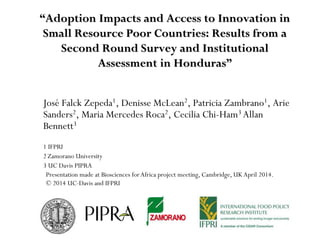 “Adoption Impacts and Access to Innovation in
Small Resource Poor Countries: Results from a
Second Round Survey and Institutional
Assessment in Honduras”
José Falck Zepeda1, Denisse McLean2, Patricia Zambrano1, Arie
Sanders2, Maria Mercedes Roca2, Cecilia Chi-Ham3 Allan
Bennett3
1 IFPRI
2 Zamorano University
3 UC Davis PIPRA
Presentation made at Biosciences for Africa project meeting, Cambridge, UK April 2014.
© 2014 UC-Davis and IFPRI
 